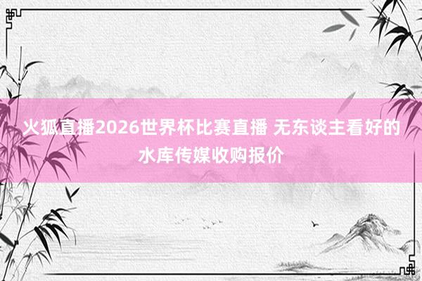 火狐直播2026世界杯比赛直播 无东谈主看好的水库传媒收购报价