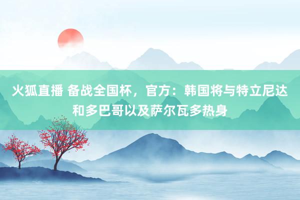 火狐直播 备战全国杯,官方:韩国将与特立尼达和多巴哥以及萨尔瓦多热身