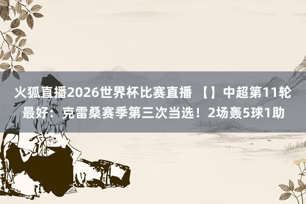 火狐直播2026世界杯比赛直播 【】中超第11轮最好:克雷桑赛季第三次当选!2场轰5球1助