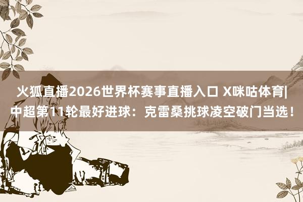 火狐直播2026世界杯赛事直播入口 X咪咕体育|中超第11轮最好进球：克雷桑挑球凌空破门当选！
