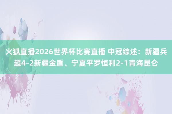 火狐直播2026世界杯比赛直播 中冠综述:新疆兵超4-2新疆金盾、宁夏平罗恒利2-1青海昆仑
