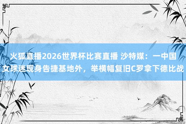 火狐直播2026世界杯比赛直播 沙特媒：一中国女球迷现身告捷基地外，举横幅复旧C罗拿下德比战