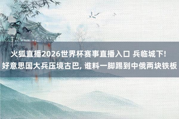 火狐直播2026世界杯赛事直播入口 兵临城下! 好意思国大兵压境古巴, 谁料一脚踢到中俄两块铁板