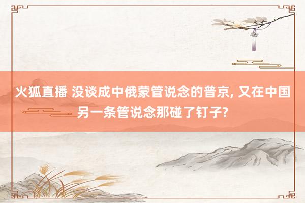 火狐直播 没谈成中俄蒙管说念的普京, 又在中国另一条管说念那碰了钉子?