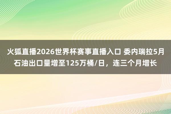 火狐直播2026世界杯赛事直播入口 委内瑞拉5月石油出口量增至125万桶/日,连三个月增长