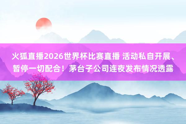 火狐直播2026世界杯比赛直播 活动私自开展、暂停一切配合!茅台子公司连夜发布情况透露