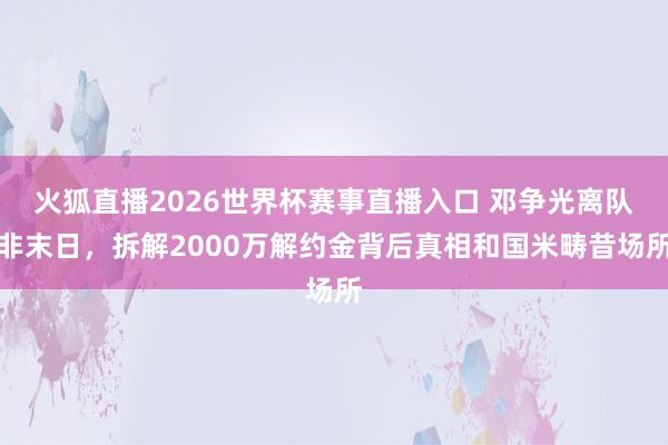 火狐直播2026世界杯赛事直播入口 邓争光离队非末日,拆解2000万解约金背后真相和国米畴昔场所