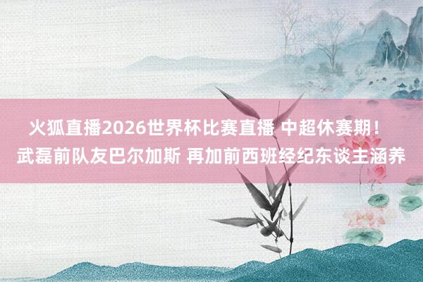 火狐直播2026世界杯比赛直播 中超休赛期! 武磊前队友巴尔加斯 再加前西班经纪东谈主涵养