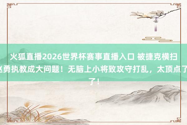 火狐直播2026世界杯赛事直播入口 被捷克横扫赵勇执教成大问题!无脑上小将致攻守打乱,太顶点了!
