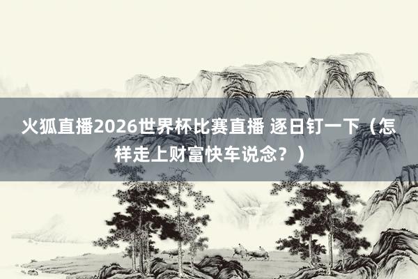 火狐直播2026世界杯比赛直播 逐日钉一下（怎样走上财富快车说念？）