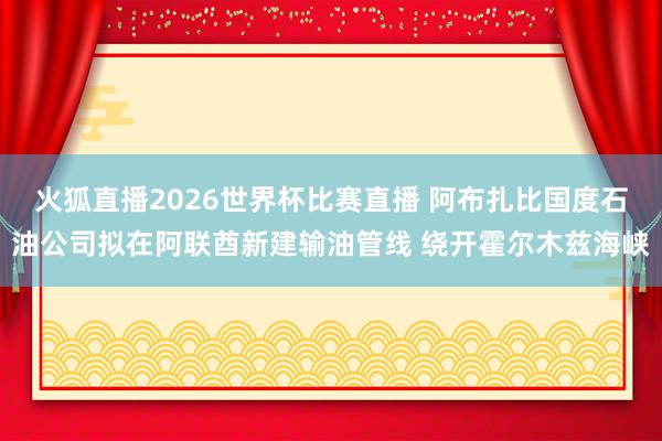 火狐直播2026世界杯比赛直播 阿布扎比国度石油公司拟在阿联酋新建输油管线 绕开霍尔木兹海峡