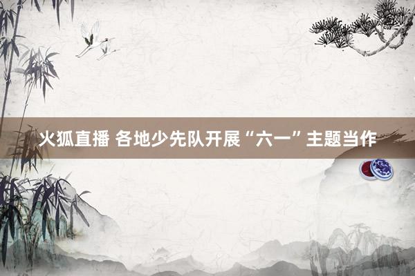 火狐直播 各地少先队开展“六一”主题当作