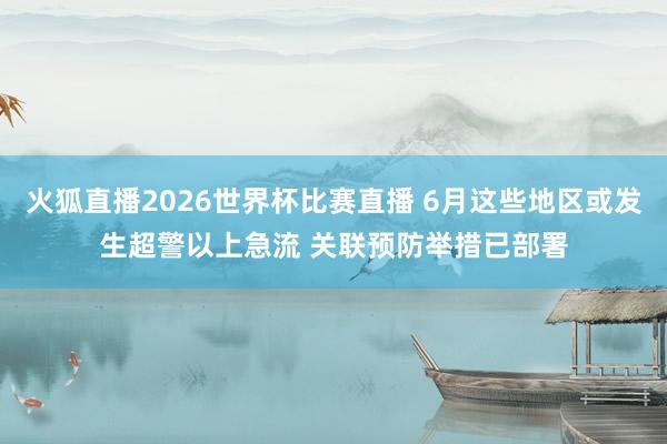 火狐直播2026世界杯比赛直播 6月这些地区或发生超警以上急流 关联预防举措已部署