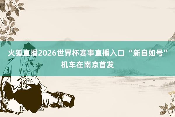 火狐直播2026世界杯赛事直播入口 “新自如号”机车在南京首发