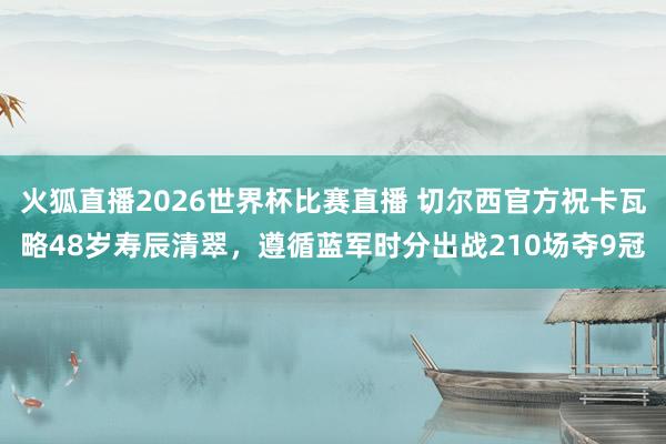 火狐直播2026世界杯比赛直播 切尔西官方祝卡瓦略48岁寿辰清翠,遵循蓝军时分出战210场夺9冠