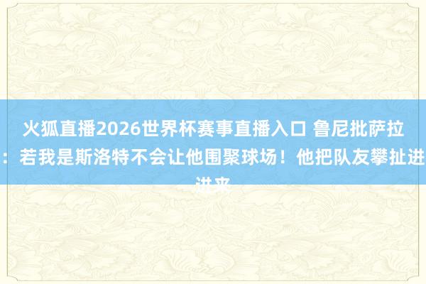 火狐直播2026世界杯赛事直播入口 鲁尼批萨拉赫：若我是斯洛特不会让他围聚球场！他把队友攀扯进来