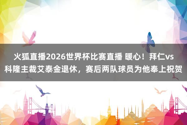火狐直播2026世界杯比赛直播 暖心!拜仁vs科隆主裁艾泰金退休,赛后两队球员为他奉上祝贺