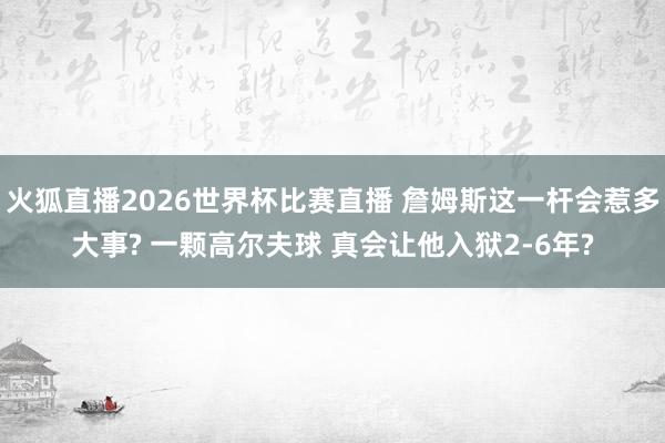 火狐直播2026世界杯比赛直播 詹姆斯这一杆会惹多大事? 一颗高尔夫球 真会让他入狱2-6年?