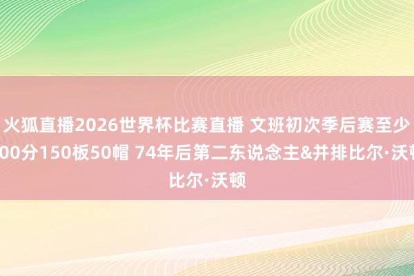 火狐直播2026世界杯比赛直播 文班初次季后赛至少300分150板50帽 74年后第二东说念主&并排比尔·沃顿