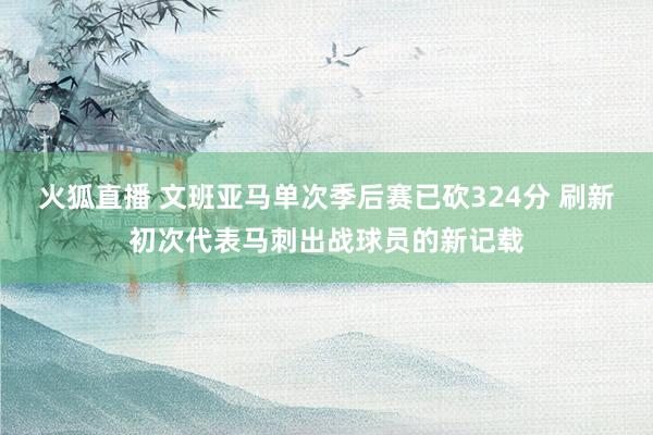 火狐直播 文班亚马单次季后赛已砍324分 刷新初次代表马刺出战球员的新记载