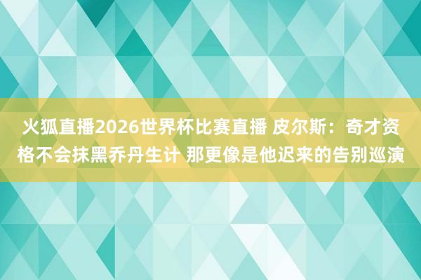 火狐直播2026世界杯比赛直播 皮尔斯:奇才资格不会抹黑乔丹生计 那更像是他迟来的告别巡演