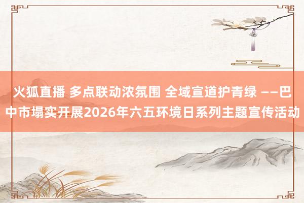 火狐直播 多点联动浓氛围 全域宣道护青绿 ——巴中市塌实开展2026年六五环境日系列主题宣传活动