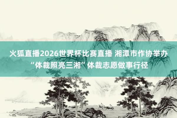 火狐直播2026世界杯比赛直播 湘潭市作协举办“体裁照亮三湘”体裁志愿做事行径