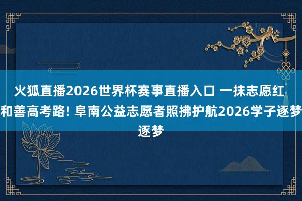 火狐直播2026世界杯赛事直播入口 一抹志愿红 和善高考路! 阜南公益志愿者照拂护航2026学子逐梦