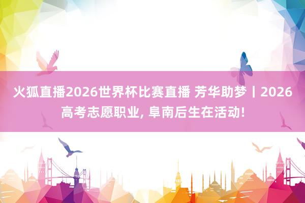 火狐直播2026世界杯比赛直播 芳华助梦丨2026高考志愿职业, 阜南后生在活动!