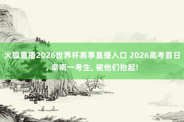 火狐直播2026世界杯赛事直播入口 2026高考首日, 阜南一考生, 被他们抬起!
