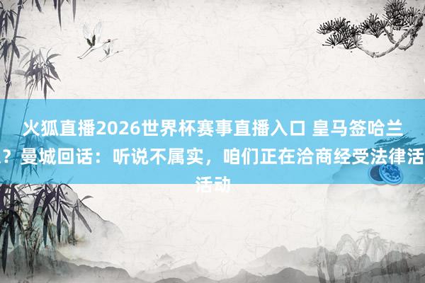 火狐直播2026世界杯赛事直播入口 皇马签哈兰德?曼城回话:听说不属实,咱们正在洽商经受法律活动