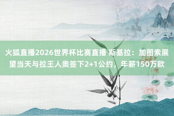 火狐直播2026世界杯比赛直播 斯基拉：加图索展望当天与拉王人奥签下2+1公约，年薪150万欧