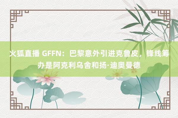 火狐直播 GFFN：巴黎意外引进克鲁皮，锋线筹办是阿克利乌舍和扬·迪奥曼德