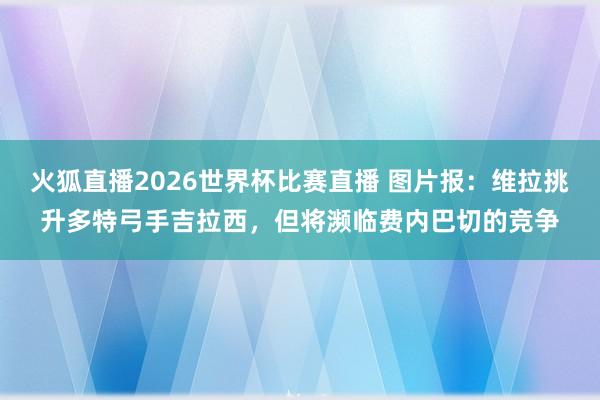 火狐直播2026世界杯比赛直播 图片报:维拉挑升多特弓手吉拉西,但将濒临费内巴切的竞争