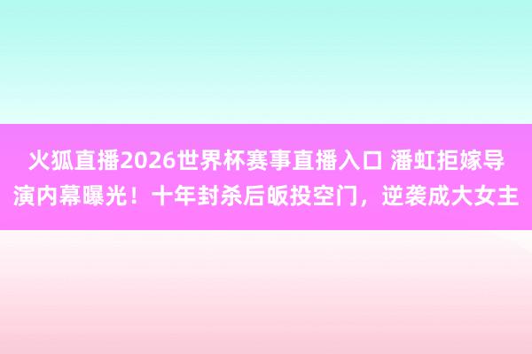 火狐直播2026世界杯赛事直播入口 潘虹拒嫁导演内幕曝光！十年封杀后皈投空门，逆袭成大女主