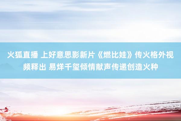 火狐直播 上好意思影新片《燃比娃》传火格外视频释出 易烊千玺倾情献声传递创造火种