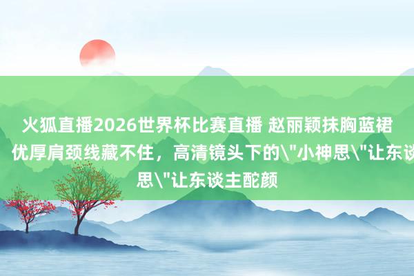 火狐直播2026世界杯比赛直播 赵丽颖抹胸蓝裙太敢穿！优厚肩颈线藏不住，高清镜头下的