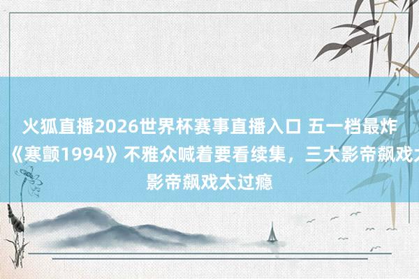 火狐直播2026世界杯赛事直播入口 五一档最炸港片！《寒颤1994》不雅众喊着要看续集，三大影帝飙戏太过瘾