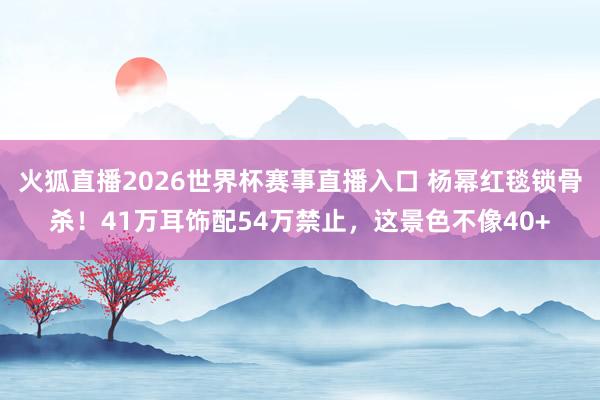 火狐直播2026世界杯赛事直播入口 杨幂红毯锁骨杀!41万耳饰配54万禁止,这景色不像40+