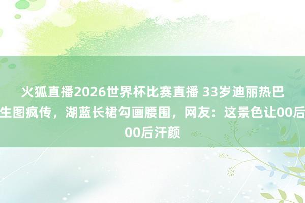 火狐直播2026世界杯比赛直播 33岁迪丽热巴雨中生图疯传,湖蓝长裙勾画腰围,网友:这景色让00后汗颜