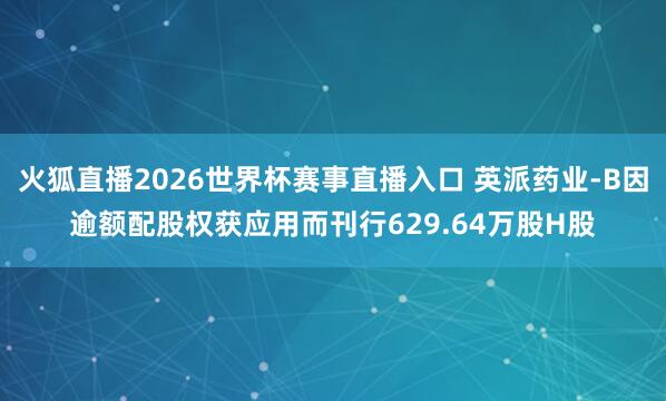 火狐直播2026世界杯赛事直播入口 英派药业-B因逾额配股权获应用而刊行629.64万股H股