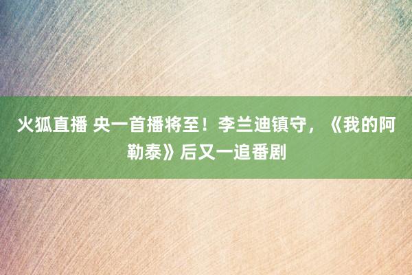 火狐直播 央一首播将至!李兰迪镇守,《我的阿勒泰》后又一追番剧