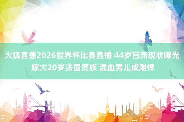 火狐直播2026世界杯比赛直播 44岁吕燕现状曝光 嫁大20岁法国贵族 混血男儿成雕悍