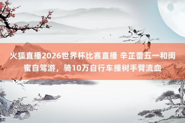 火狐直播2026世界杯比赛直播 辛芷蕾五一和闺蜜自驾游,骑10万自行车撞树手臂流血