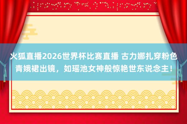 火狐直播2026世界杯比赛直播 古力娜扎穿粉色青娥裙出镜,如瑶池女神般惊艳世东说念主!