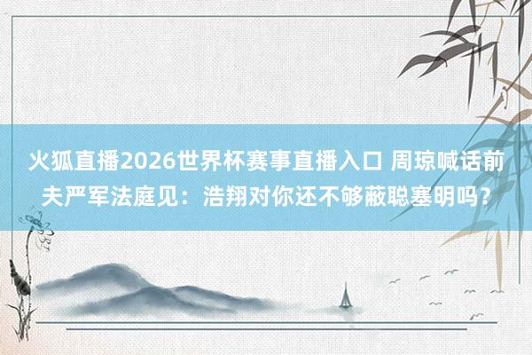 火狐直播2026世界杯赛事直播入口 周琼喊话前夫严军法庭见:浩翔对你还不够蔽聪塞明吗?