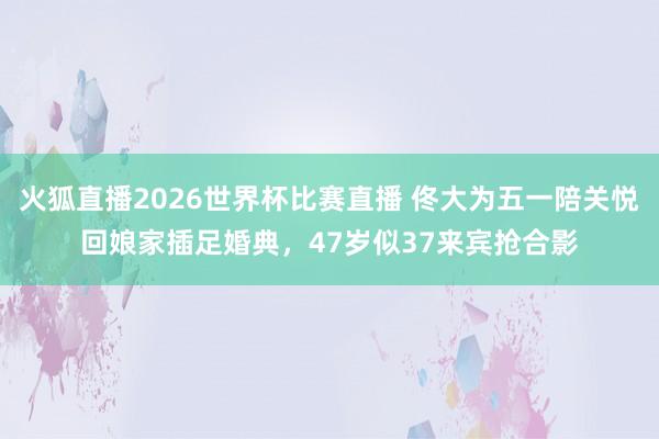 火狐直播2026世界杯比赛直播 佟大为五一陪关悦回娘家插足婚典,47岁似37来宾抢合影