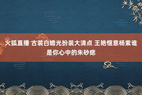 火狐直播 古装白蟾光扮装大清点 王艳惬意杨紫谁是你心中的朱砂痣