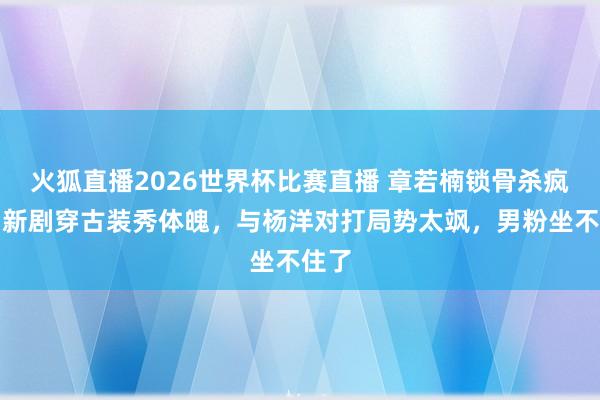 火狐直播2026世界杯比赛直播 章若楠锁骨杀疯了！新剧穿古装秀体魄，与杨洋对打局势太飒，男粉坐不住了