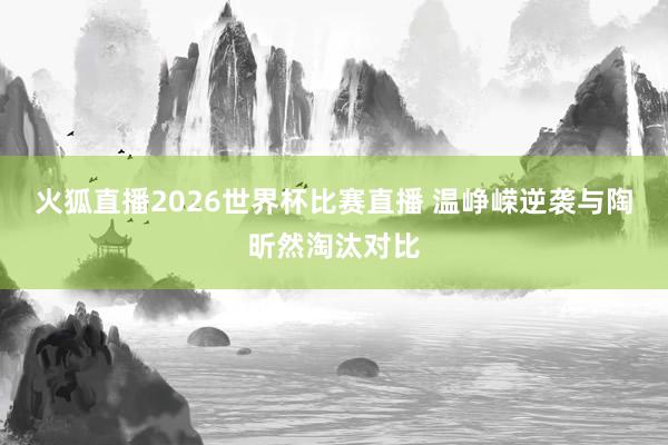 火狐直播2026世界杯比赛直播 温峥嵘逆袭与陶昕然淘汰对比